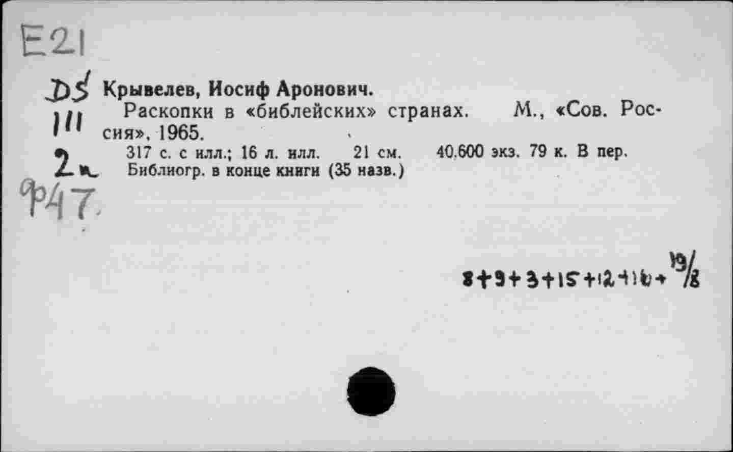 ﻿E2.I
Крывелев, Иосиф Аронович.
Раскопки в «библейских» странах. М., «Сов. Рос-I * ’ сия». 1965.
I*.
+47-
317 с. с илл.; 16 л. илл. 21 см. Библиогр. в конце книги (35 назв.)
40.600 экз. 79 к. В пер.
К/
1+5+ B+1S- +1X411'* /і